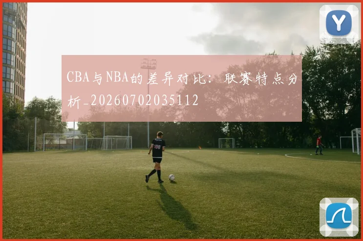 CBA与NBA的差异对比：联赛特点分析_20260702035112