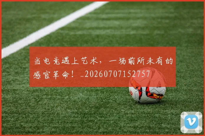 当电竞遇上艺术，一场前所未有的感官革命！_20260707152757