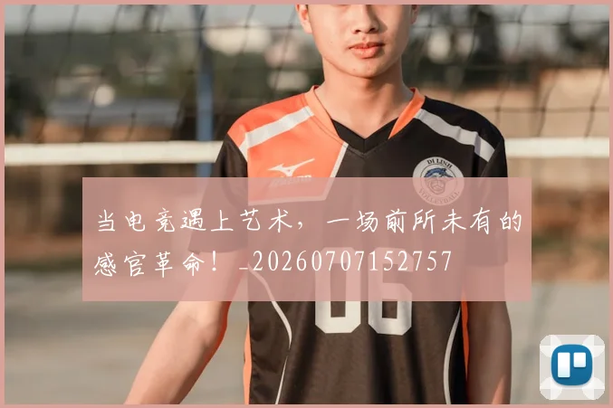 当电竞遇上艺术，一场前所未有的感官革命！_20260707152757