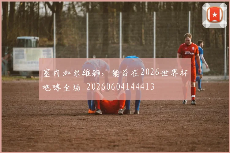 塞内加尔雄狮，能否在2026世界杯咆哮全场_20260604144413