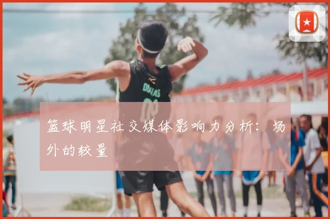 篮球明星社交媒体影响力分析：场外的较量