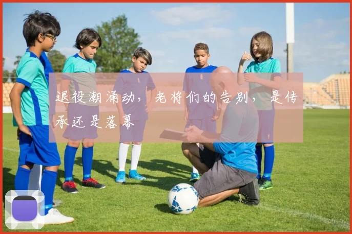 退役潮涌动,老将们的告别,是传承还是落幕