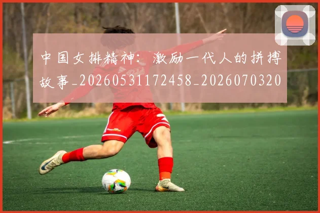 中国女排精神：激励一代人的拼搏故事_20260531172458_20260703204536