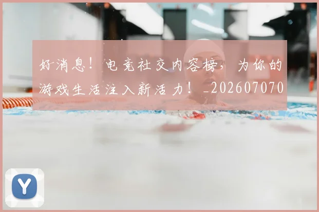好消息!电竞社交内容榜,为你的游戏生活注入新活力!_20260707022425