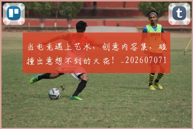当电竞遇上艺术,创意内容集,碰撞出意想不到的火花!_20260707152759