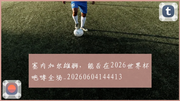 塞内加尔雄狮,能否在2026世界杯咆哮全场_20260604144413