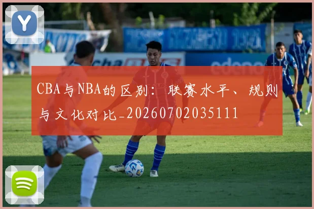 CBA与NBA的区别：联赛水平、规则与文化对比_20260702035111