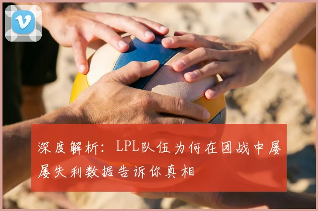 深度解析：LPL队伍为何在团战中屡屡失利数据告诉你真相