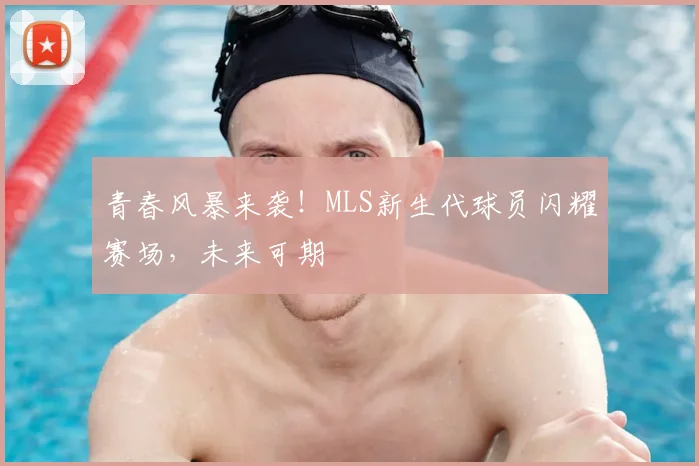 青春风暴来袭！MLS新生代球员闪耀赛场，未来可期