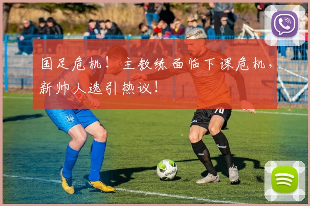 国足危机！主教练面临下课危机，新帅人选引热议！