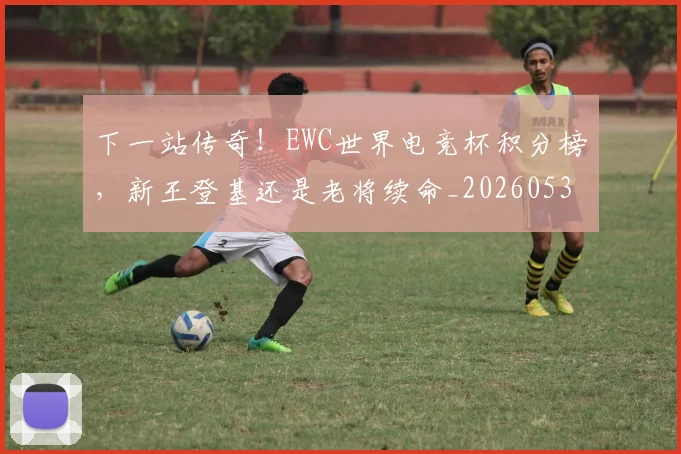 下一站传奇!EWC世界电竞杯积分榜,新王登基还是老将续命_20260531151121_20260702174049