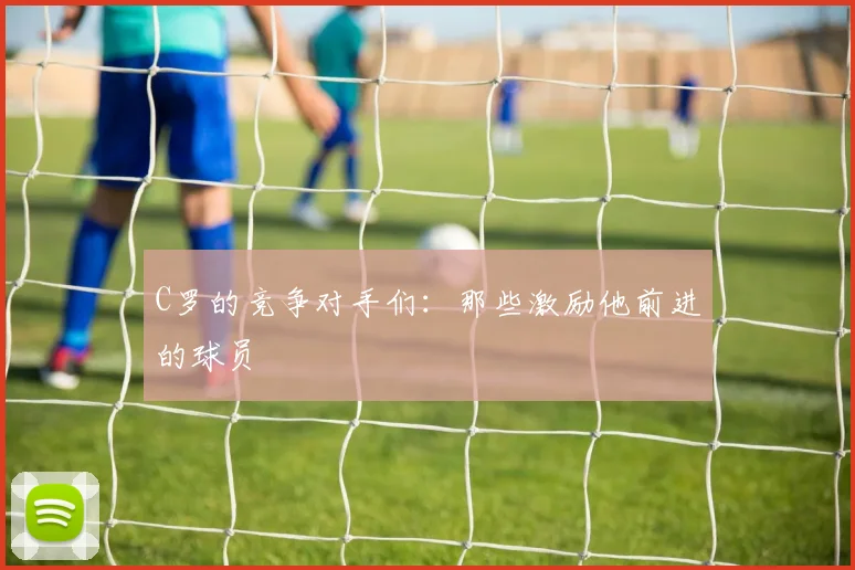 C罗的竞争对手们：那些激励他前进的球员