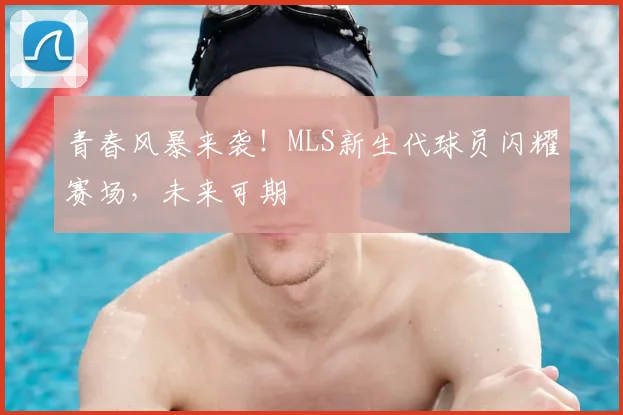 青春风暴来袭！MLS新生代球员闪耀赛场，未来可期
